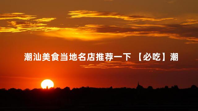 潮汕美食当地名店推荐一下 【必吃】潮汕名店推荐：当地美食不容错过！